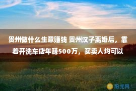 贵州做什么生意赚钱 贵州汉子离婚后，靠着开洗车店年赚500万，买卖人均可以看看