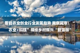 智能农业创业行业发展趋势 南京高淳：“农业+科技”描绘乡村振兴“新蓝图”