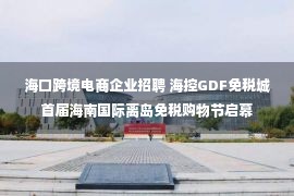 海口跨境电商企业招聘 海控GDF免税城首届海南国际离岛免税购物节启幕