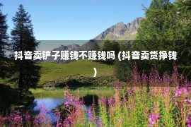 抖音卖铲子赚钱不赚钱吗 (抖音卖货挣钱)