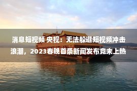 消息短视频 央视：无法躲避短视频冲击浪潮，2023春晚首条新闻发布竟未上热搜