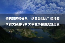 情侣短视频景色 “这里是湖北”短视频大赛火热进行中 大学生争相晒美食美景