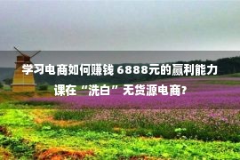 学习电商如何赚钱 6888元的赢利能力课在“洗白”无货源电商？