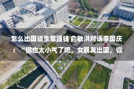 怎么出国谈生意赚钱 俞敏洪对话李国庆：“你也太小气了吧，女朋友出国，你借钱给她还要写借条啊？”