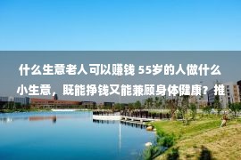 什么生意老人可以赚钱 55岁的人做什么小生意，既能挣钱又能兼顾身体健康？推荐一些