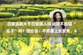 日常消耗大于日常摄入吗 减肥不能碰“瓜子”吗？坦白说：不想腰上长赘肉，4种主食莫贪吃