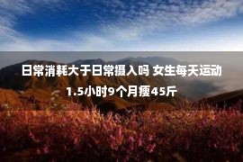 日常消耗大于日常摄入吗 女生每天运动1.5小时9个月瘦45斤