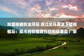 加盟槟榔创业项目 浙江义乌要求下架槟榔后：超市将槟榔藏在饮料箱里卖 厂家不接受回收