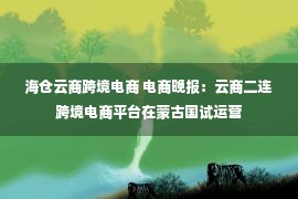 海仓云商跨境电商 电商晚报：云商二连跨境电商平台在蒙古国试运营