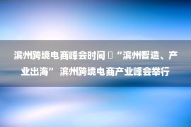 滨州跨境电商峰会时间 ​“滨州智造、产业出海” 滨州跨境电商产业峰会举行