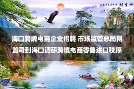 海口跨境电商企业招聘 市场监管总局网监司到海口调研跨境电商零售进口秩序监管情况