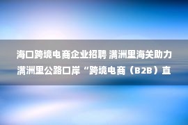 海口跨境电商企业招聘 满洲里海关助力满洲里公路口岸“跨境电商（B2B）直接出口”货物顺利通关