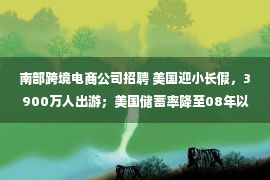 南部跨境电商公司招聘 美国迎小长假，3900万人出游；美国储蓄率降至08年以来最低水平｜跨境电商日报