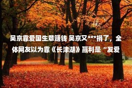 吴京靠爱国生意赚钱 吴京又***捐了，全体网友以为靠《长津湖》赢利是“发爱国财”