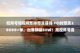 视频号短视频怎样带货赚钱 7小时带货20000+单，出售额破50W！用视频号直播带货真的赚翻了！