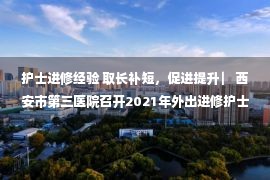 护士进修经验 取长补短，促进提升 ▏西安市第三医院召开2021年外出进修护士学习经验分享会