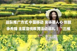 战队推广方式 中国移动 实事暖人心 创新争先锋 主题宣传教育活动巡礼｜“三维动力”助网格强升级、让群众更暖心