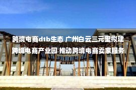 跨境电商dtb生态 广州白云三元里拟建跨境电商产业园 推动跨境电商卖家服务中心落户——中国新闻网·广东