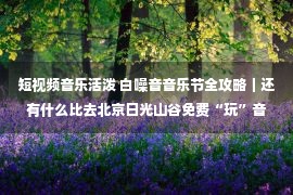 短视频音乐活泼 白噪音音乐节全攻略｜还有什么比去北京日光山谷免费“玩”音乐更欢乐