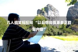 几人搞笑短视频 “以后想拍摄更多正能量内容”