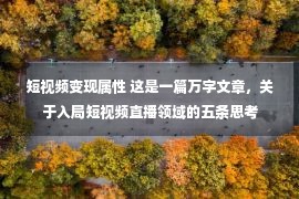 短视频变现属性 这是一篇万字文章，关于入局短视频直播领域的五条思考