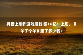 抖音上制作游戏赚钱 破16亿！上周，《羊了个羊》赚了多少钱？