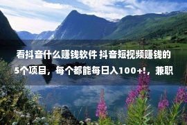 看抖音什么赚钱软件 抖音短视频赚钱的5个项目，每个都能每日入100+!，兼职必备！