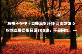 怎样不在快手直播卖货赚钱 河南姑娘 0 粉丝直播带货日赚300块：不是网红，一样可以直播卖货