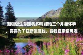 新疆做生意赚钱多吗 结婚三个月后怀孕，婆婆为了在新疆赚钱，要我直接请月嫂！