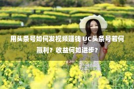 用头条号如何发视频赚钱 UC头条号若何赢利？收益何如进步？