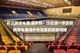 和讯跨境电商 商务部：出台进一步支持跨境电商海外仓发展的政策措施