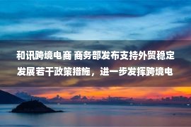 和讯跨境电商 商务部发布支持外贸稳定发展若干政策措施，进一步发挥跨境电商稳外贸的作用