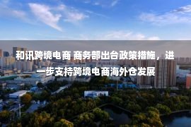 和讯跨境电商 商务部出台政策措施，进一步支持跨境电商海外仓发展