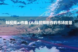 短视频ai作曲 (AI短视频创作的市场前景)