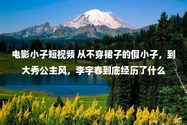 电影小子短视频 从不穿裙子的假小子，到大秀公主风，李宇春到底经历了什么