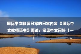 国际中文教师日常的日常内容 《国际中文教师证书》面试：常见中文问答（一）