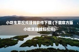 小吃生意视频赚钱软件下载 (下载官方版小吃货赚钱短视频)