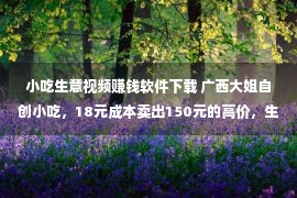 小吃生意视频赚钱软件下载 广西大姐自创小吃，18元成本卖出150元的高价，生意好到让人眼红