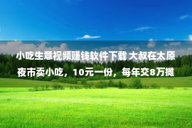 小吃生意视频赚钱软件下载 大叔在太原夜市卖小吃，10元一份，每年交8万摊位费大叔笑称不贵