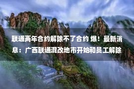 联通两年合约解除不了合约 爆！最新消息：广西联通混改地市开始和员工解除劳动合同