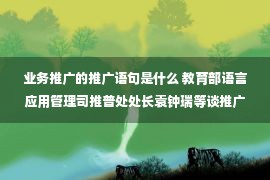 业务推广的推广语句是什么 教育部语言应用管理司推普处处长袁钟瑞等谈推广普通话