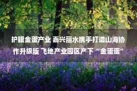 护眼金蛋产业 嘉兴丽水携手打造山海协作升级版 飞地产业园区产下“金蛋蛋”