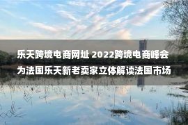 乐天跨境电商网址 2022跨境电商峰会 为法国乐天新老卖家立体解读法国市场