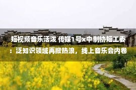 短视频音乐活泼 传媒1号x中制协短工委：泛知识领域再掀热浪，线上音乐会内卷成风