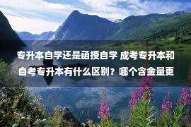 专升本自学还是函授自学 成考专升本和自考专升本有什么区别？哪个含金量更高？