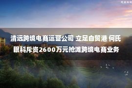 清远跨境电商运营公司 立足自贸港 何氏眼科斥资2600万元抢滩跨境电商业务