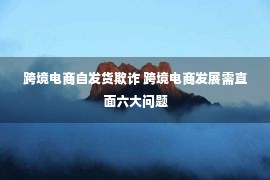 跨境电商自发货欺诈 跨境电商发展需直面六大问题