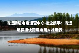 清远跨境电商运营中心 校企携手！清远这样加快跨境电商人才培养