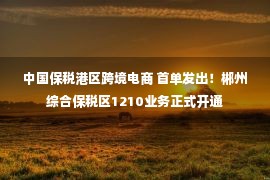 中国保税港区跨境电商 首单发出！郴州综合保税区1210业务正式开通