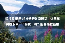 短视频 活着 将《活着》卖断货，让网友哭着下单，“带货一哥”能否拯救新东方？